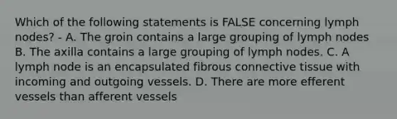 Which of the following statements is FALSE concerning lymph nodes? - A. The groin contains a large grouping of lymph nodes B. The axilla contains a large grouping of lymph nodes. C. A lymph node is an encapsulated fibrous <a href='https://www.questionai.com/knowledge/kYDr0DHyc8-connective-tissue' class='anchor-knowledge'>connective tissue</a> with incoming and outgoing vessels. D. There are more efferent vessels than afferent vessels