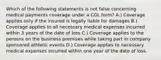 Which of the following statements is not false concerning medical payments coverage under a CGL form? A.) Coverage applies only if the insured is legally liable for damages B.) Coverage applies to all necessary medical expenses incurred within 3 years of the date of loss C.) Coverage applies to the perosns on the business premises while taking part in company sponsored athletic events D.) Coverage applies to necessary medical expenses incurred within one year of the date of loss.