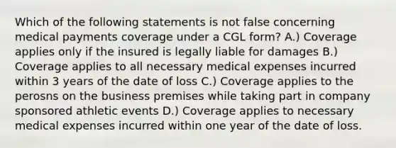 Which of the following statements is not false concerning medical payments coverage under a CGL form? A.) Coverage applies only if the insured is legally liable for damages B.) Coverage applies to all necessary medical expenses incurred within 3 years of the date of loss C.) Coverage applies to the perosns on the business premises while taking part in company sponsored athletic events D.) Coverage applies to necessary medical expenses incurred within one year of the date of loss.