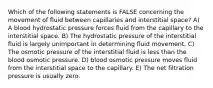 Which of the following statements is FALSE concerning the movement of fluid between capillaries and interstitial space? A) A blood hydrostatic pressure forces fluid from the capillary to the interstitial space. B) The hydrostatic pressure of the interstitial fluid is largely unimportant in determining fluid movement. C) The osmotic pressure of the interstitial fluid is less than the blood osmotic pressure. D) blood osmotic pressure moves fluid from the interstitial space to the capillary. E) The net filtration pressure is usually zero.