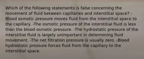 Which of the following statements is false concerning the movement of fluid between capillaries and interstitial space? -Blood osmotic pressure moves fluid from the interstitial space to the capillary. -The osmotic pressure of the interstitial fluid is less than the blood osmotic pressure. -The hydrostatic pressure of the interstitial fluid is largely unimportant in determining fluid movement. -The net filtration pressure is usually zero. -Blood hydrostatic pressure forces fluid from the capillary to the interstitial space.