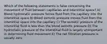 Which of the following statements is false concerning the movement of fluid between capillaries and interstitial space? A) Blood hydrostatic pressure forces fluid from the capillary into the interstitial space B) Blood osmotic pressure moves fluid from the interstitial space into the capillary C) The osmotic pressure of the interstitial fluid is less than the blood osmotic pressure D) The hydrostatic pressure of the interstitial fluid is largely unimportant in determining fluid movement E) The net filtration pressure is usually zero