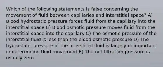 Which of the following statements is false concerning the movement of fluid between capillaries and interstitial space? A) Blood hydrostatic pressure forces fluid from the capillary into the interstitial space B) Blood osmotic pressure moves fluid from the interstitial space into the capillary C) The osmotic pressure of the interstitial fluid is less than the blood osmotic pressure D) The hydrostatic pressure of the interstitial fluid is largely unimportant in determining fluid movement E) The net filtration pressure is usually zero