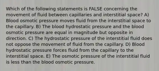 Which of the following statements is FALSE concerning the movement of fluid between capillaries and interstitial space? A) Blood osmotic pressure moves fluid from the interstitial space to the capillary. B) The blood hydrostatic pressure and the blood osmotic pressure are equal in magnitude but opposite in direction. C) The hydrostatic pressure of the interstitial fluid does not oppose the movement of fluid from the capillary. D) Blood hydrostatic pressure forces fluid from the capillary to the interstitial space. E) The osmotic pressure of the interstitial fluid is less than the blood osmotic pressure.