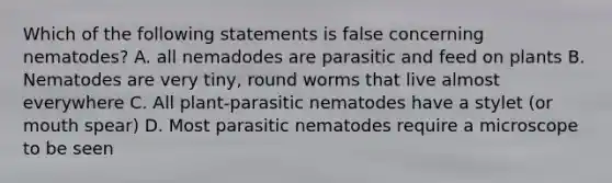 Which of the following statements is false concerning nematodes? A. all nemadodes are parasitic and feed on plants B. Nematodes are very tiny, round worms that live almost everywhere C. All plant-parasitic nematodes have a stylet (or mouth spear) D. Most parasitic nematodes require a microscope to be seen