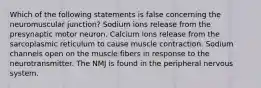 Which of the following statements is false concerning the neuromuscular junction? Sodium ions release from the presynaptic motor neuron. Calcium ions release from the sarcoplasmic reticulum to cause muscle contraction. Sodium channels open on the muscle fibers in response to the neurotransmitter. The NMJ is found in the peripheral nervous system.