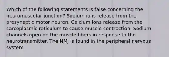 Which of the following statements is false concerning the neuromuscular junction? Sodium ions release from the presynaptic motor neuron. Calcium ions release from the sarcoplasmic reticulum to cause muscle contraction. Sodium channels open on the muscle fibers in response to the neurotransmitter. The NMJ is found in the peripheral nervous system.