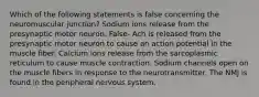 Which of the following statements is false concerning the neuromuscular junction? Sodium ions release from the presynaptic motor neuron. False- Ach is released from the presynaptic motor neuron to cause an action potential in the muscle fiber. Calcium ions release from the sarcoplasmic reticulum to cause muscle contraction. Sodium channels open on the muscle fibers in response to the neurotransmitter. The NMJ is found in the peripheral nervous system.