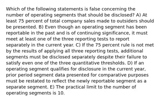 Which of the following statements is false concerning the number of operating segments that should be disclosed? A) At least 75 percent of total company sales made to outsiders should be presented. B) Even though an operating segment has been reportable in the past and is of continuing significance, it must meet at least one of the three reporting tests to report separately in the current year. C) If the 75 percent rule is not met by the results of applying all three reporting tests, additional segments must be disclosed separately despite their failure to satisfy even one of the three quantitative thresholds. D) If an operating segment qualifies for disclosure in the current year, prior period segment data presented for comparative purposes must be restated to reflect the newly reportable segment as a separate segment. E) The practical limit to the number of operating segments is 10.