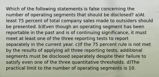 Which of the following statements is false concerning the number of operating segments that should be disclosed? a)At least 75 percent of total company sales made to outsiders should be presented. b)Even though an operating segment has been reportable in the past and is of continuing significance, it must meet at least one of the three reporting tests to report separately in the current year. c)If the 75 percent rule is not met by the results of applying all three reporting tests, additional segments must be disclosed separately despite their failure to satisfy even one of the three quantitative thresholds. d)The practical limit to the number of operating segments is 10.