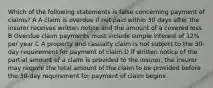 Which of the following statements is false concerning payment of claims? A A claim is overdue if not paid within 30 days after the insurer receives written notice and the amount of a covered loss B Overdue claim payments must include simple interest of 12% per year C A property and casualty claim is not subject to the 30-day requirement for payment of claim D If written notice of the partial amount of a claim is provided to the insurer, the insurer may require the total amount of the claim to be provided before the 30-day requirement for payment of claim begins