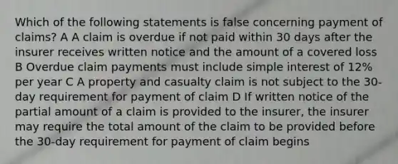 Which of the following statements is false concerning payment of claims? A A claim is overdue if not paid within 30 days after the insurer receives written notice and the amount of a covered loss B Overdue claim payments must include simple interest of 12% per year C A property and casualty claim is not subject to the 30-day requirement for payment of claim D If written notice of the partial amount of a claim is provided to the insurer, the insurer may require the total amount of the claim to be provided before the 30-day requirement for payment of claim begins