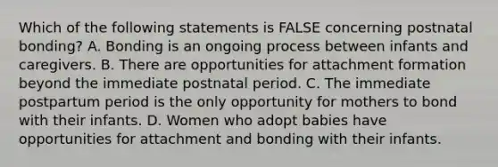 Which of the following statements is FALSE concerning postnatal bonding? A. Bonding is an ongoing process between infants and caregivers. B. There are opportunities for attachment formation beyond the immediate postnatal period. C. The immediate postpartum period is the only opportunity for mothers to bond with their infants. D. Women who adopt babies have opportunities for attachment and bonding with their infants.