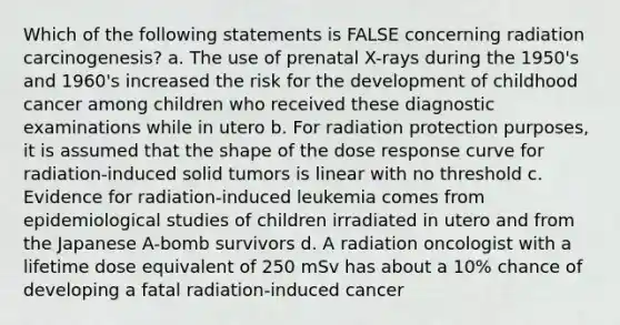 Which of the following statements is FALSE concerning radiation carcinogenesis? a. The use of prenatal X-rays during the 1950's and 1960's increased the risk for the development of childhood cancer among children who received these diagnostic examinations while in utero b. For radiation protection purposes, it is assumed that the shape of the dose response curve for radiation-induced solid tumors is linear with no threshold c. Evidence for radiation-induced leukemia comes from epidemiological studies of children irradiated in utero and from the Japanese A-bomb survivors d. A radiation oncologist with a lifetime dose equivalent of 250 mSv has about a 10% chance of developing a fatal radiation-induced cancer