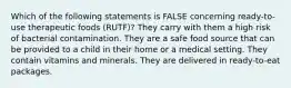 Which of the following statements is FALSE concerning ready-to-use therapeutic foods (RUTF)? They carry with them a high risk of bacterial contamination. They are a safe food source that can be provided to a child in their home or a medical setting. They contain vitamins and minerals. They are delivered in ready-to-eat packages.