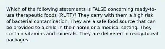 Which of the following statements is FALSE concerning ready-to-use therapeutic foods (RUTF)? They carry with them a high risk of bacterial contamination. They are a safe food source that can be provided to a child in their home or a medical setting. They contain vitamins and minerals. They are delivered in ready-to-eat packages.