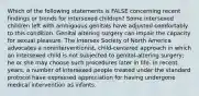 Which of the following statements is FALSE concerning recent findings or trends for intersexed children? Some intersexed children left with ambiguous genitals have adjusted comfortably to this condition. Genital altering surgery can impair the capacity for sexual pleasure. The Intersex Society of North America advocates a noninterventionist, child-centered approach in which an intersexed child is not subjected to genital-altering surgery; he or she may choose such procedures later in life. In recent years, a number of intersexed people treated under the standard protocol have expressed appreciation for having undergone medical intervention as infants.