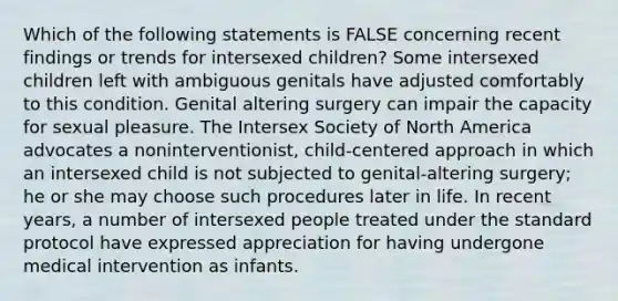 Which of the following statements is FALSE concerning recent findings or trends for intersexed children? Some intersexed children left with ambiguous genitals have adjusted comfortably to this condition. Genital altering surgery can impair the capacity for sexual pleasure. The Intersex Society of North America advocates a noninterventionist, child-centered approach in which an intersexed child is not subjected to genital-altering surgery; he or she may choose such procedures later in life. In recent years, a number of intersexed people treated under the standard protocol have expressed appreciation for having undergone medical intervention as infants.