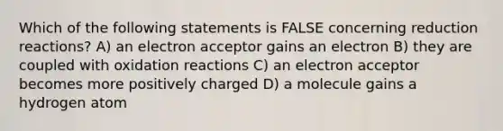 Which of the following statements is FALSE concerning reduction reactions? A) an electron acceptor gains an electron B) they are coupled with oxidation reactions C) an electron acceptor becomes more positively charged D) a molecule gains a hydrogen atom