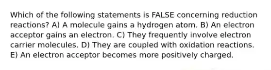 Which of the following statements is FALSE concerning reduction reactions? A) A molecule gains a hydrogen atom. B) An electron acceptor gains an electron. C) They frequently involve electron carrier molecules. D) They are coupled with oxidation reactions. E) An electron acceptor becomes more positively charged.