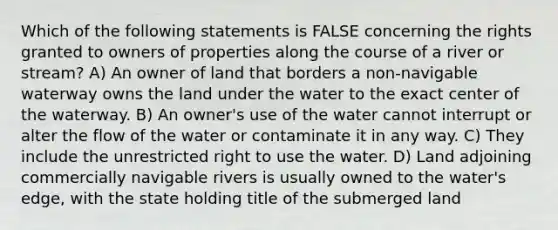 Which of the following statements is FALSE concerning the rights granted to owners of properties along the course of a river or stream? A) An owner of land that borders a non-navigable waterway owns the land under the water to the exact center of the waterway. B) An owner's use of the water cannot interrupt or alter the flow of the water or contaminate it in any way. C) They include the unrestricted right to use the water. D) Land adjoining commercially navigable rivers is usually owned to the water's edge, with the state holding title of the submerged land