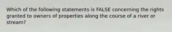 Which of the following statements is FALSE concerning the rights granted to owners of properties along the course of a river or stream?