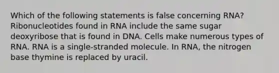 Which of the following statements is false concerning RNA? Ribonucleotides found in RNA include the same sugar deoxyribose that is found in DNA. Cells make numerous types of RNA. RNA is a single-stranded molecule. In RNA, the nitrogen base thymine is replaced by uracil.