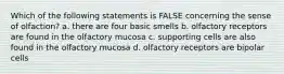 Which of the following statements is FALSE concerning the sense of olfaction? a. there are four basic smells b. olfactory receptors are found in the olfactory mucosa c. supporting cells are also found in the olfactory mucosa d. olfactory receptors are bipolar cells