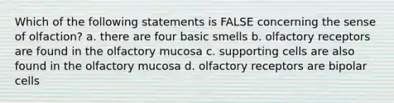 Which of the following statements is FALSE concerning the sense of olfaction? a. there are four basic smells b. olfactory receptors are found in the olfactory mucosa c. supporting cells are also found in the olfactory mucosa d. olfactory receptors are bipolar cells