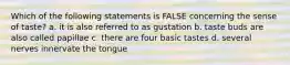 Which of the following statements is FALSE concerning the sense of taste? a. it is also referred to as gustation b. taste buds are also called papillae c. there are four basic tastes d. several nerves innervate the tongue