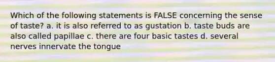 Which of the following statements is FALSE concerning the sense of taste? a. it is also referred to as gustation b. taste buds are also called papillae c. there are four basic tastes d. several nerves innervate the tongue