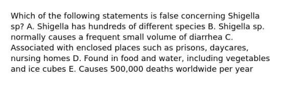 Which of the following statements is false concerning Shigella sp? A. Shigella has hundreds of different species B. Shigella sp. normally causes a frequent small volume of diarrhea C. Associated with enclosed places such as prisons, daycares, nursing homes D. Found in food and water, including vegetables and ice cubes E. Causes 500,000 deaths worldwide per year