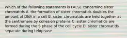 Which of the following statements is FALSE concerning sister chromatids A. the formation of sister chromatids doubles the amount of DNA in a cell B. sister chromatids are held together at the centromere by cohesion proteins C. sister chromatids are formed during the S phase of the cell cycle D. sister chromatids separate during telophase