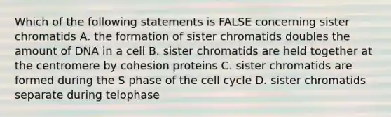 Which of the following statements is FALSE concerning sister chromatids A. the formation of sister chromatids doubles the amount of DNA in a cell B. sister chromatids are held together at the centromere by cohesion proteins C. sister chromatids are formed during the S phase of the cell cycle D. sister chromatids separate during telophase