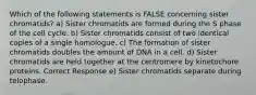 Which of the following statements is FALSE concerning sister chromatids? a) Sister chromatids are formed during the S phase of the cell cycle. b) Sister chromatids consist of two identical copies of a single homologue. c) The formation of sister chromatids doubles the amount of DNA in a cell. d) Sister chromatids are held together at the centromere by kinetochore proteins. Correct Response e) Sister chromatids separate during telophase.