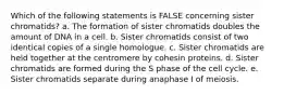 Which of the following statements is FALSE concerning sister chromatids? a. The formation of sister chromatids doubles the amount of DNA in a cell. b. Sister chromatids consist of two identical copies of a single homologue. c. Sister chromatids are held together at the centromere by cohesin proteins. d. Sister chromatids are formed during the S phase of the cell cycle. e. Sister chromatids separate during anaphase I of meiosis.