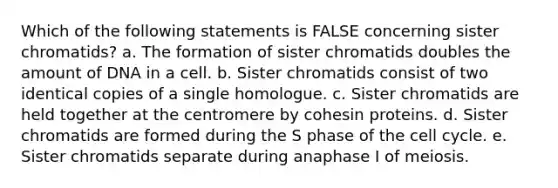 Which of the following statements is FALSE concerning sister chromatids? a. The formation of sister chromatids doubles the amount of DNA in a cell. b. Sister chromatids consist of two identical copies of a single homologue. c. Sister chromatids are held together at the centromere by cohesin proteins. d. Sister chromatids are formed during the S phase of the <a href='https://www.questionai.com/knowledge/keQNMM7c75-cell-cycle' class='anchor-knowledge'>cell cycle</a>. e. Sister chromatids separate during anaphase I of meiosis.