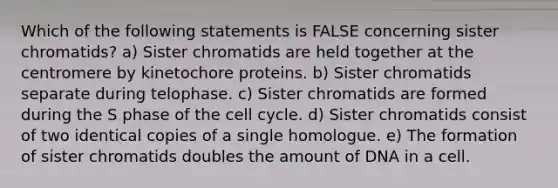 Which of the following statements is FALSE concerning sister chromatids? a) Sister chromatids are held together at the centromere by kinetochore proteins. b) Sister chromatids separate during telophase. c) Sister chromatids are formed during the S phase of the <a href='https://www.questionai.com/knowledge/keQNMM7c75-cell-cycle' class='anchor-knowledge'>cell cycle</a>. d) Sister chromatids consist of two identical copies of a single homologue. e) The formation of sister chromatids doubles the amount of DNA in a cell.