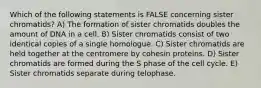 Which of the following statements is FALSE concerning sister chromatids? A) The formation of sister chromatids doubles the amount of DNA in a cell. B) Sister chromatids consist of two identical copies of a single homologue. C) Sister chromatids are held together at the centromere by cohesin proteins. D) Sister chromatids are formed during the S phase of the cell cycle. E) Sister chromatids separate during telophase.