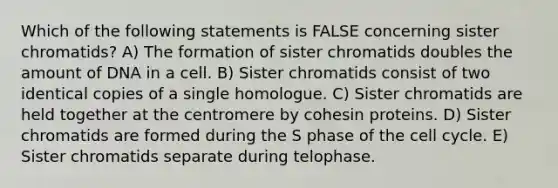 Which of the following statements is FALSE concerning sister chromatids? A) The formation of sister chromatids doubles the amount of DNA in a cell. B) Sister chromatids consist of two identical copies of a single homologue. C) Sister chromatids are held together at the centromere by cohesin proteins. D) Sister chromatids are formed during the S phase of the cell cycle. E) Sister chromatids separate during telophase.