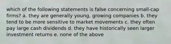 which of the following statements is false concerning small-cap firms? a. they are generally young, growing companies b. they tend to be more sensitive to market movements c. they often pay large cash dividends d. they have historically seen larger investment returns e. none of the above