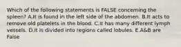 Which of the following statements is FALSE concerning the spleen? A.It is found in the left side of the abdomen. B.It acts to remove old platelets in the blood. C.It has many different lymph vessels. D.It is divided into regions called lobules. E.A&B are False