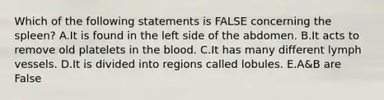 Which of the following statements is FALSE concerning the spleen? A.It is found in the left side of the abdomen. B.It acts to remove old platelets in the blood. C.It has many different lymph vessels. D.It is divided into regions called lobules. E.A&B are False