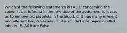 Which of the following statements is FALSE concerning the spleen? A. It is found in the le% side of the abdomen. B. It acts as to remove old platelets in the blood. C. It has many efferent and afferent lymph vessels. D. It is divided into regions called lobules. E. A&B are False