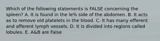 Which of the following statements is FALSE concerning the spleen? A. It is found in the le% side of the abdomen. B. It acts as to remove old platelets in the blood. C. It has many efferent and afferent lymph vessels. D. It is divided into regions called lobules. E. A&B are False