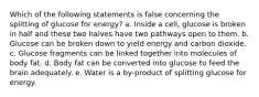 Which of the following statements is false concerning the splitting of glucose for energy? a. Inside a cell, glucose is broken in half and these two halves have two pathways open to them. b. Glucose can be broken down to yield energy and carbon dioxide. c. Glucose fragments can be linked together into molecules of body fat. d. Body fat can be converted into glucose to feed the brain adequately. e. Water is a by-product of splitting glucose for energy.