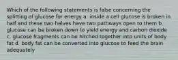 Which of the following statements is false concerning the splitting of glucose for energy a. inside a cell glucose is broken in half and these two halves have two pathways open to them b. glucose can be broken down to yield energy and carbon dioxide c. glucose fragments can be hitched together into units of body fat d. body fat can be converted into glucose to feed the brain adequately