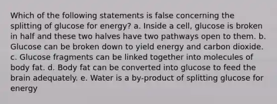 Which of the following statements is false concerning the splitting of glucose for energy? a. Inside a cell, glucose is broken in half and these two halves have two pathways open to them. b. Glucose can be broken down to yield energy and carbon dioxide. c. Glucose fragments can be linked together into molecules of body fat. d. Body fat can be converted into glucose to feed the brain adequately. e. Water is a by-product of splitting glucose for energy