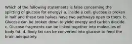 Which of the following statements is false concerning the splitting of glucose for energy? a. Inside a cell, glucose is broken in half and these two halves have two pathways open to them. b. Glucose can be broken down to yield energy and carbon dioxide. c. Glucose fragments can be linked together into molecules of body fat. d. Body fat can be converted into glucose to feed the brain adequately.