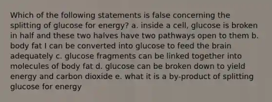 Which of the following statements is false concerning the splitting of glucose for energy? a. inside a cell, glucose is broken in half and these two halves have two pathways open to them b. body fat I can be converted into glucose to feed the brain adequately c. glucose fragments can be linked together into molecules of body fat d. glucose can be broken down to yield energy and carbon dioxide e. what it is a by-product of splitting glucose for energy